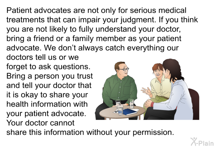 Patient advocates are not only for serious medical treatments that can impair your judgment. If you think you are not likely to fully understand your doctor, bring a friend or a family member as your patient advocate. We don't always catch everything our doctors tell us or we forget to ask questions. Bring a person you trust and tell your doctor that it is okay to share your health information with your patient advocate. Your doctor cannot share this information without your permission.