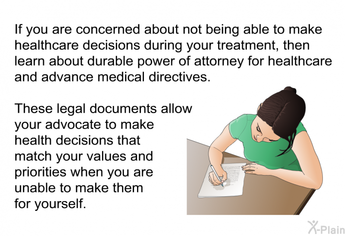If you are concerned about not being able to make healthcare decisions during your treatment, then learn about durable power of attorney for healthcare and advance medical directives. These legal documents allow your advocate to make health decisions that match your values and priorities when you are unable to make them for yourself.