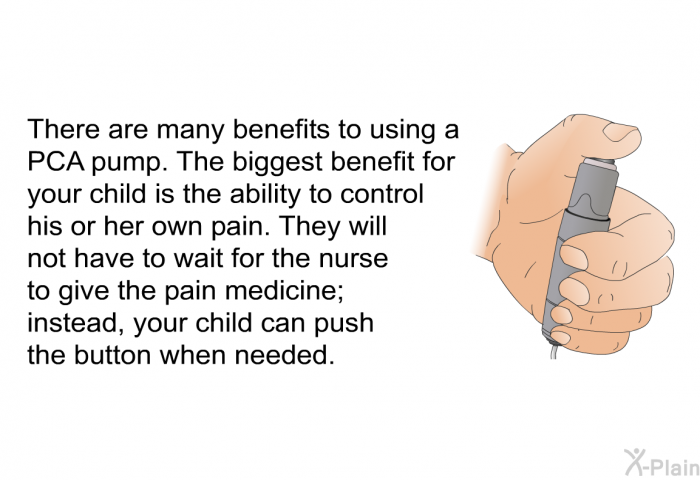 There are many benefits to using a PCA pump. The biggest benefit for your child is the ability to control his or her own pain. They will not have to wait for the nurse to give the pain medicine; instead, your child can push the button when needed.