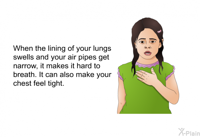 When the lining of your lungs swells and your air pipes get narrow, it makes it hard to breath. It can also make your chest feel tight.