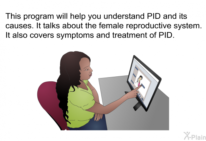 This health information will help you understand PID and its causes. It talks about the female reproductive system. It also covers symptoms and treatment of PID.