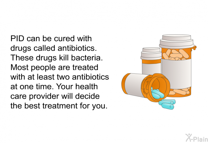 PID can be cured with drugs called antibiotics. These drugs kill bacteria. Most people are treated with at least two antibiotics at one time. Your health care provider will decide the best treatment for you.