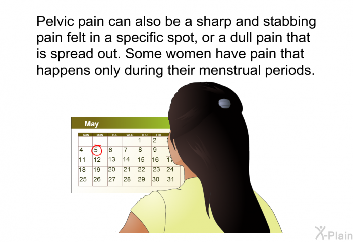 Pelvic pain can also be a sharp and stabbing pain felt in a specific spot, or a dull pain that is spread out. Some women have pain that happens only during their menstrual periods.