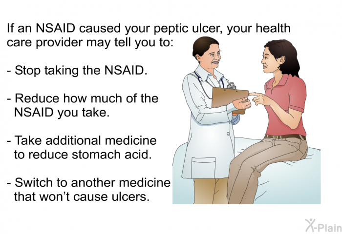 If an NSAID caused your peptic ulcer, your health care provider may tell you to:  Stop taking the NSAID. Reduce how much of the NSAID you take. Take additional medicine to reduce stomach acid. Switch to another medicine that won't cause ulcers.