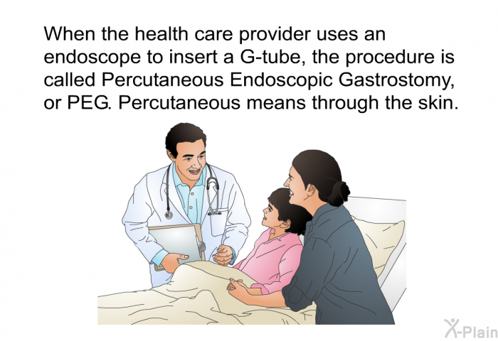 When the health care provider uses an endoscope to insert a G-tube, the procedure is called Percutaneous Endoscopic Gastrostomy, or PEG. Percutaneous means through the skin.