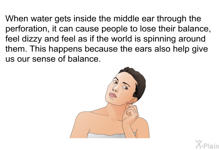 When water gets inside the middle ear through the perforation, it can cause people to lose their balance, feel dizzy and feel as if the world is spinning around them. This happens because the ears also help give us our sense of balance.