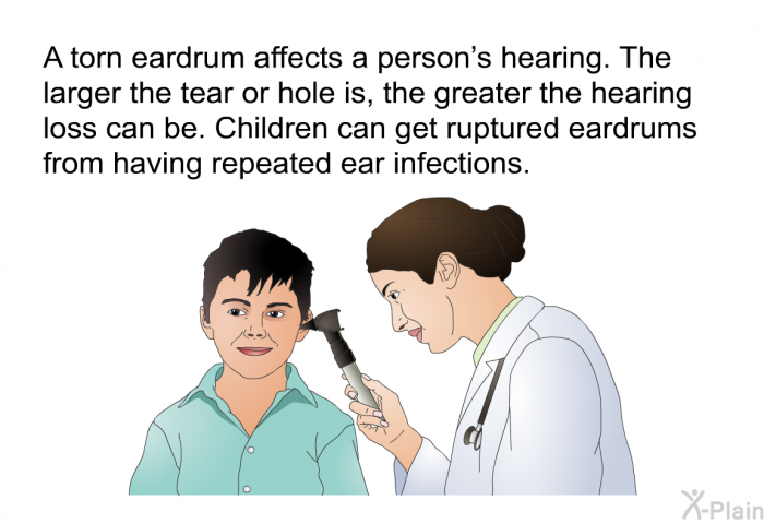 A torn eardrum affects a person's hearing. The larger the tear or hole is, the greater the hearing loss can be. Children can get ruptured eardrums from having repeated ear infections.