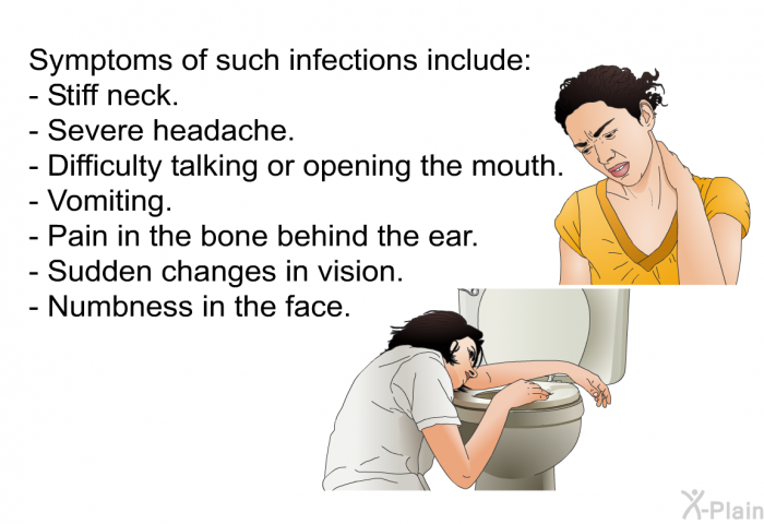 Symptoms of such infections include:  Stiff neck. Severe headache. Difficulty talking or opening the mouth. Vomiting. Pain in the bone behind the ear. Sudden changes in vision. Numbness in the face.