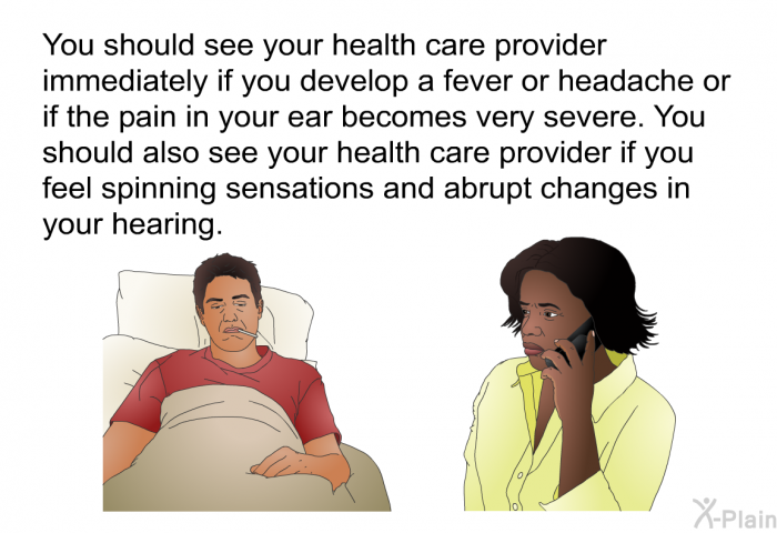 You should see your health care provider immediately if you develop a fever or headache or if the pain in your ear becomes very severe. You should also see your health care provider if you feel spinning sensations and abrupt changes in your hearing.