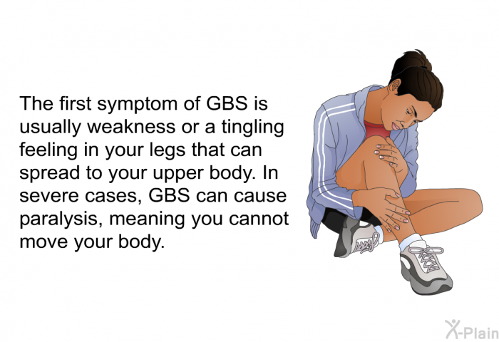 The first symptom of GBS is usually weakness or a tingling feeling in your legs that can spread to your upper body. In severe cases, GBS can cause paralysis, meaning you cannot move your body.