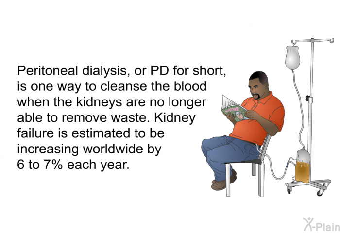 Peritoneal dialysis, or PD for short, is one way to cleanse the blood when the kidneys are no longer able to remove waste. Kidney failure is estimated to be increasing worldwide by 6 to 7% each year.