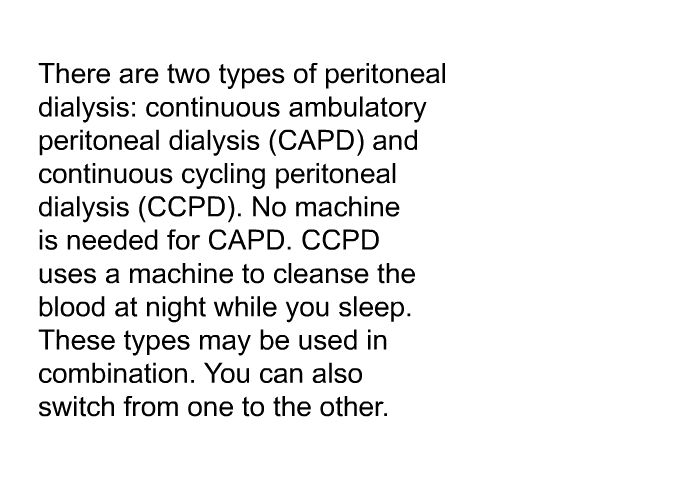 There are two types of peritoneal dialysis: continuous ambulatory peritoneal dialysis (CAPD) and continuous cycling peritoneal dialysis (CCPD). No machine is needed for CAPD. CCPD uses a machine to cleanse the blood at night while you sleep. These types may be used in combination. You can also switch from one to the other.