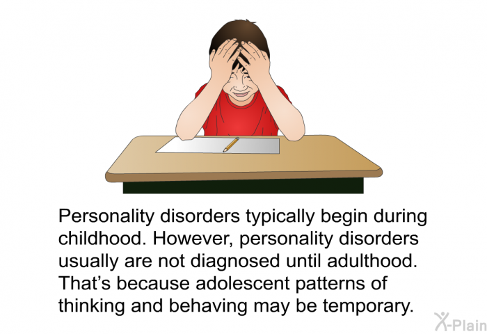 Personality disorders typically begin during childhood. However, personality disorders usually are not diagnosed until adulthood. That's because adolescent patterns of thinking and behaving may be temporary.