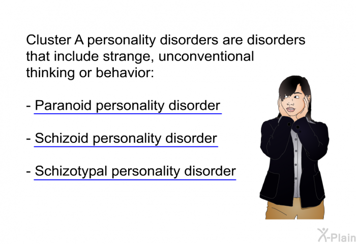 Cluster A personality disorders are disorders that include strange, unconventional thinking or behavior:  Paranoid personality disorder Schizoid personality disorder Schizotypal personality disorder