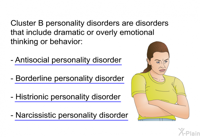 Cluster B personality disorders are disorders that include dramatic or overly emotional thinking or behavior:  Antisocial personality disorder Borderline personality disorder Histrionic personality disorder Narcissistic personality disorder
