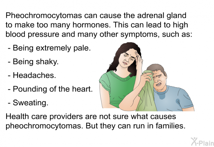 Pheochromocytomas can cause the adrenal gland to make too many hormones. This can lead to high blood pressure and many other symptoms, such as:  Being extremely pale. Being shaky. Headaches. Pounding of the heart. Sweating.  
 Health care providers are not sure what causes pheochromocytomas. But they can run in families.
