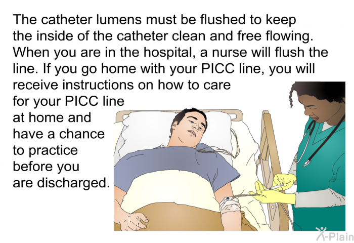 The catheter lumens must be flushed to keep the inside of the catheter clean and free flowing. When you are in the hospital, a nurse will flush the line. If you go home with your PICC line, you will receive instructions on how to care for your PICC line at home and have a chance to practice before you are discharged.