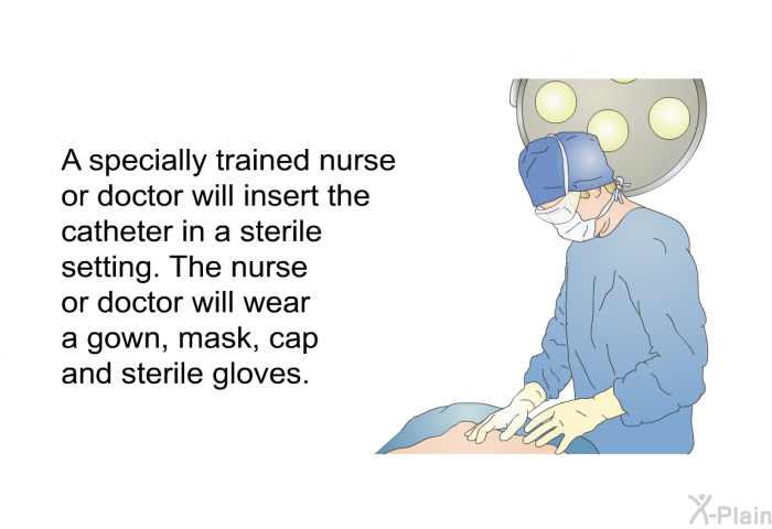 A specially trained<B> </B>nurse or doctor will insert the catheter in a sterile setting. The nurse or doctor will wear a gown, mask, cap and sterile gloves.
