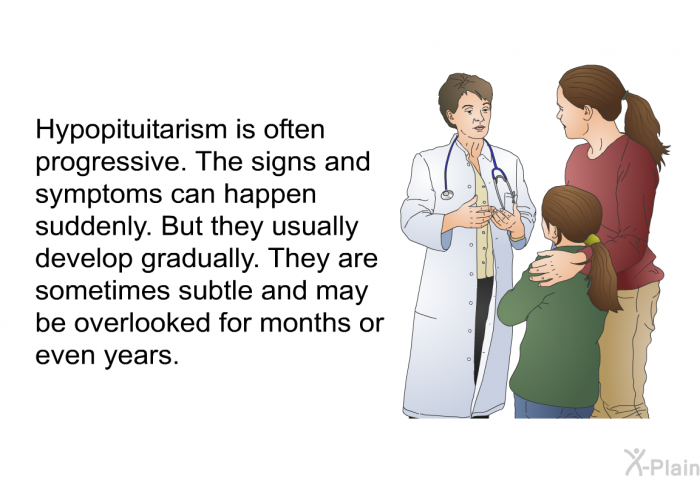 Hypopituitarism is often progressive. The signs and symptoms can happen suddenly. But they usually develop gradually. They are sometimes subtle and may be overlooked for months or even years.