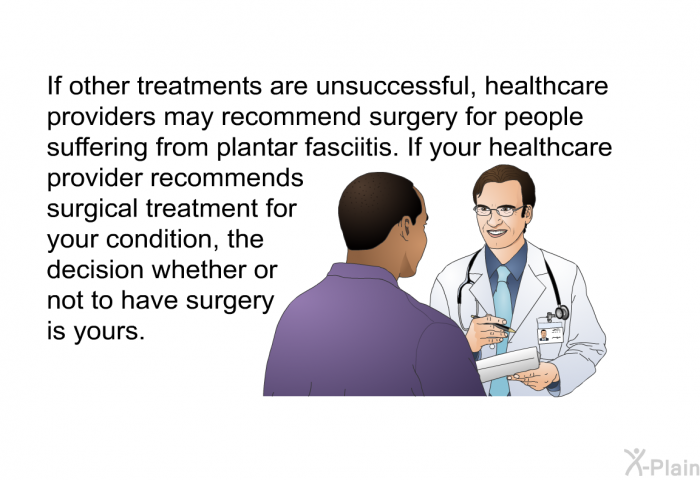 If other treatments are unsuccessful, healthcare providers may recommend surgery for people suffering from plantar fasciitis. If your healthcare provider recommends surgical treatment for your condition, the decision whether or not to have surgery is yours.