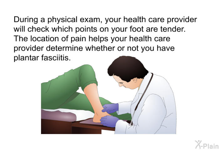 During a physical exam, your health care provider will check which points on your foot are tender. The location of pain helps your health care provider determine whether or not you have plantar fasciitis.