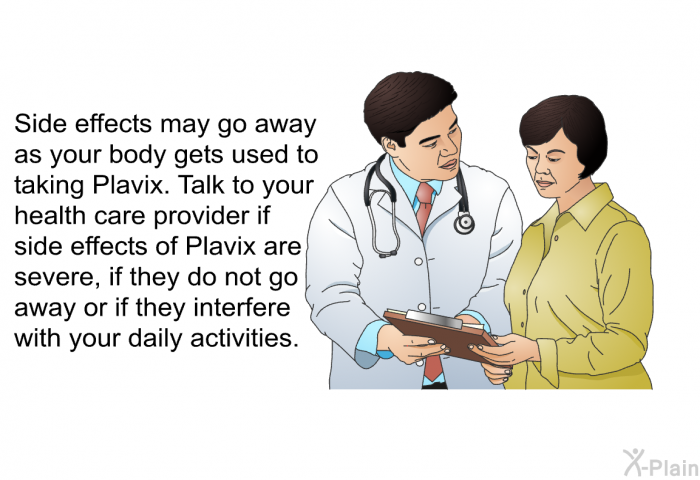 Side effects may go away as your body gets used to taking Plavix. Talk to your health care provider if side effects of Plavix are severe, if they do not go away or if they interfere with your daily activities.