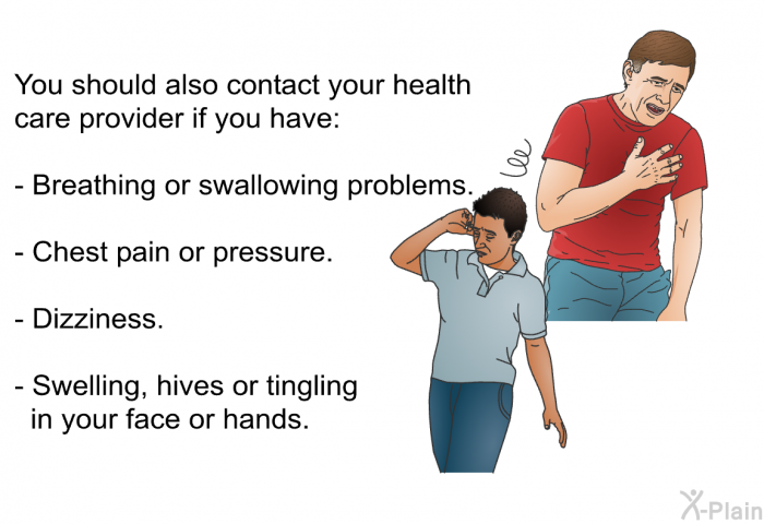You should also contact your health care provider if you have:  Breathing or swallowing problems. Chest pain or pressure. Dizziness. Swelling, hives or tingling in your face or hands.