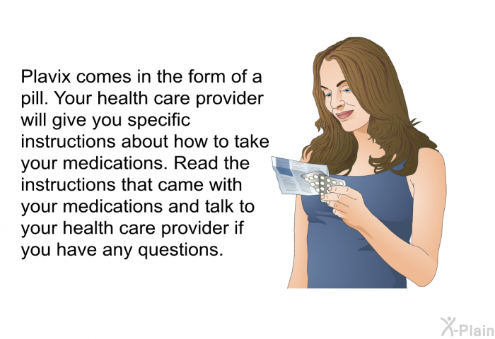 Plavix comes in the form of a pill. Your health care provider will give you specific instructions about how to take your medications. Read the instructions that came with your medications and talk to your health care provider if you have any questions.
