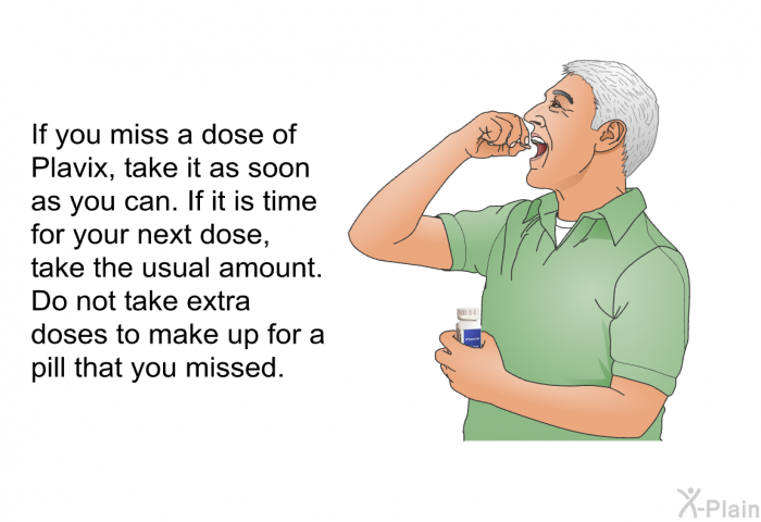 If you miss a dose of Plavix, take it as soon as you can. If it is time for your next dose, take the usual amount. Do not take extra doses to make up for a pill that you missed.