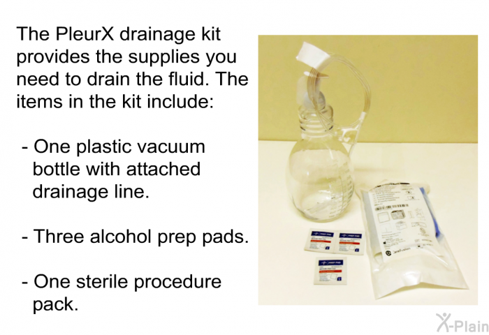 The PleurX drainage kit provides the supplies you need to drain the fluid. The items in the kit include:  One plastic vacuum bottle with attached drainage line. Three alcohol prep pads. One sterile procedure pack.