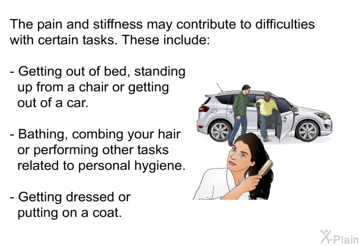 The pain and stiffness may contribute to difficulties with certain tasks. These include:  Getting out of bed, standing up from a chair or getting out of a car. Bathing, combing your hair or performing other tasks related to personal hygiene. Getting dressed or putting on a coat.