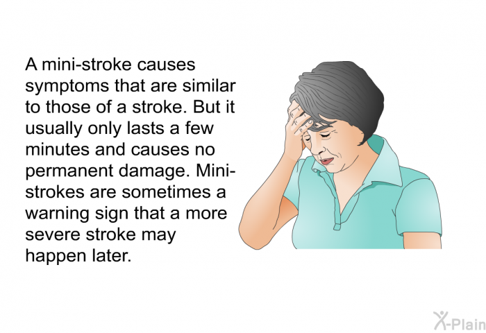 A mini-stroke causes symptoms that are similar to those of a stroke. But it usually only lasts a few minutes and causes no permanent damage. Mini-strokes are sometimes a warning sign that a more severe stroke may happen later.