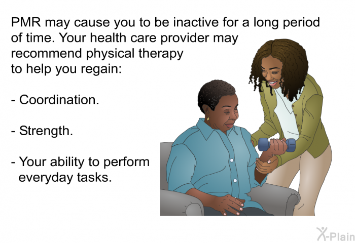 PMR may cause you to be inactive for a long period of time. Your health care provider may recommend physical therapy to help you regain:  Coordination. Strength. Your ability to perform everyday tasks.