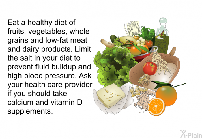 Eat a healthy diet of fruits, vegetables, whole grains and low-fat meat and dairy products. Limit the salt in your diet to prevent fluid buildup and high blood pressure. Ask your health care provider if you should take calcium and vitamin D supplements.