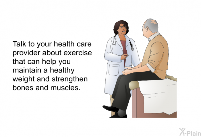 Talk to your health care provider about exercise that can help you maintain a healthy weight and strengthen bones and muscles.