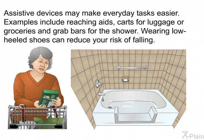 Assistive devices may make everyday tasks easier. Examples include reaching aids, carts for luggage or groceries and grab bars for the shower. Wearing low-heeled shoes can reduce your risk of falling.