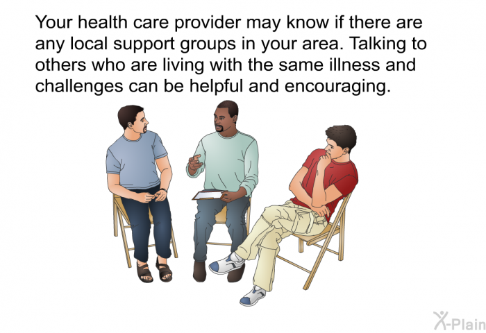 Your health care provider may know if there are any local support groups in your area. Talking to others who are living with the same illness and challenges can be helpful and encouraging.