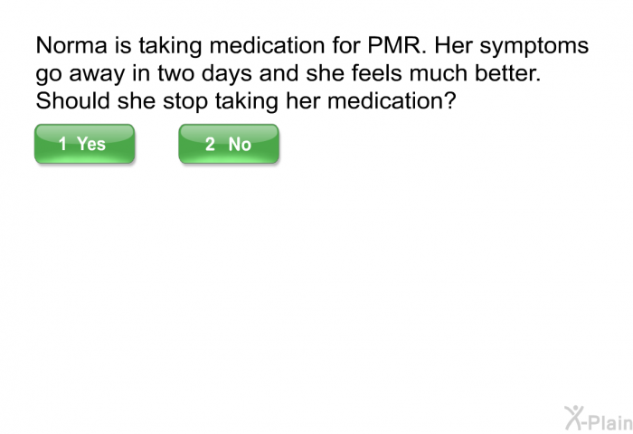 Norma is taking medication for PMR. Her symptoms go away in two days and she feels much better. Should she stop taking her medication?