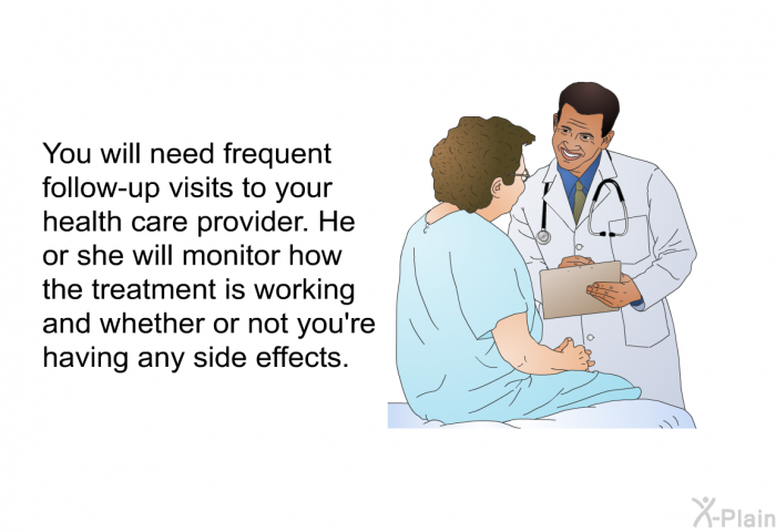 You will need frequent follow-up visits to your health care provider. He or she will monitor how the treatment is working and whether or not you're having any side effects.