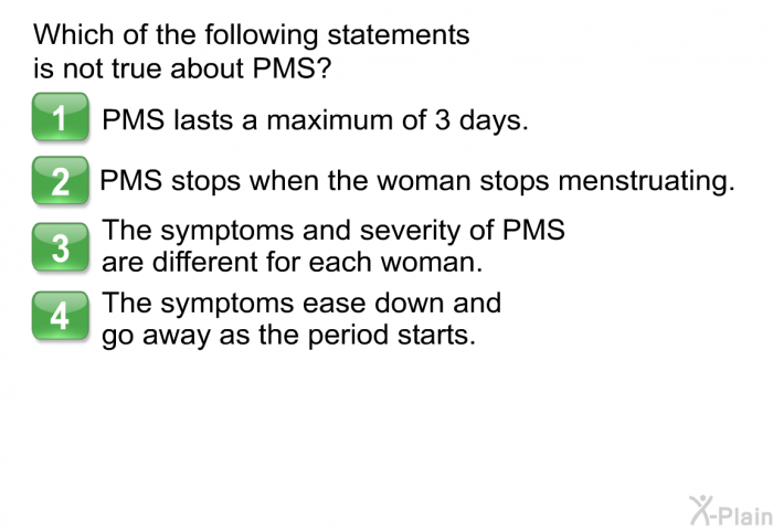 Which of the following statements is not true about PMS?  PMS lasts a maximum of 3 days. PMS stops when the woman stops menstruating. The symptoms and severity of PMS are different for each woman. The symptoms ease down and go away as the period starts.