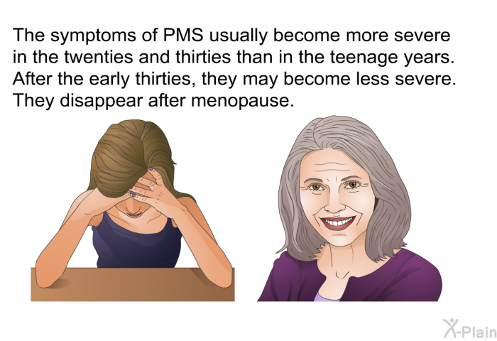 The symptoms of PMS usually become more severe in the twenties and thirties than in the teenage years. After the early thirties, they may become less severe. They disappear after menopause.