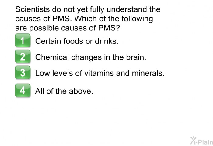 Scientists do not yet fully understand the causes of PMS. Which of the following are possible causes of PMS?  Certain foods or drinks. Chemical changes in the brain. Low levels of vitamins and minerals. All of the above.