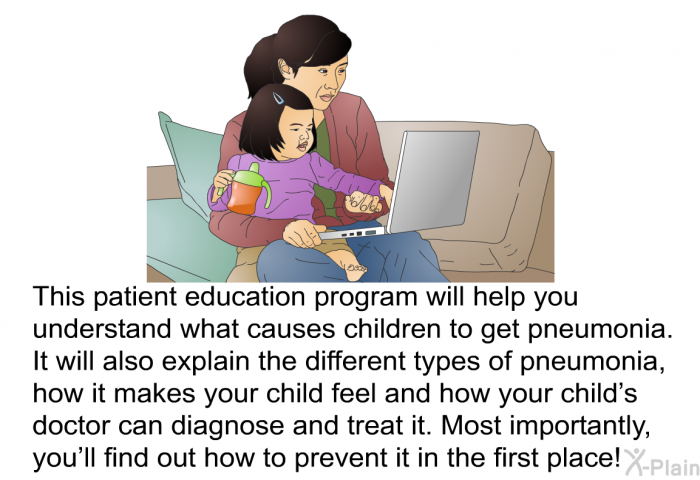 This health information will help you understand what causes children to get pneumonia. It will also explain the different types of pneumonia, how it makes your child feel and how your child’s doctor can diagnose and treat it. Most importantly, you’ll find out how to prevent it in the first place!