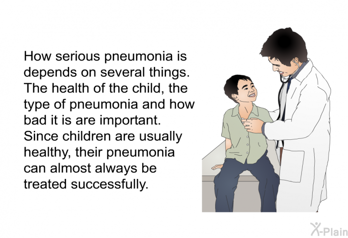 How serious pneumonia is depends on several things. The health of the child, the type of pneumonia and how bad it is are important. Since children are usually healthy, their pneumonia can almost always be treated successfully.
