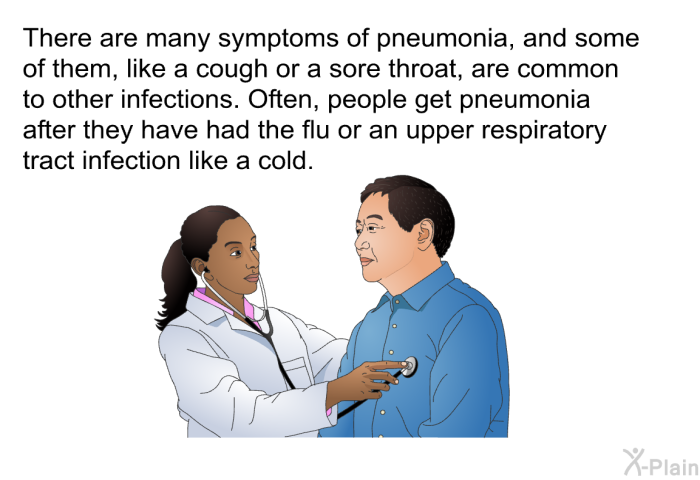 There are many symptoms of pneumonia, and some of them, like a cough or a sore throat, are common to other infections. Often, people get pneumonia after they have had the flu or an upper respiratory tract infection like a cold.