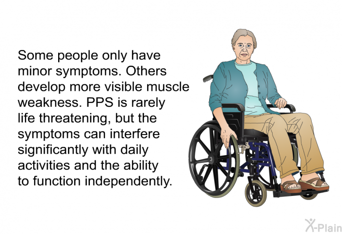 Some people only have minor symptoms. Others develop more visible muscle weakness. PPS is rarely life threatening, but the symptoms can interfere significantly with daily activities and the ability to function independently.