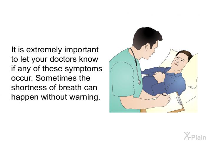 It is extremely important to let your doctors know if any of these symptoms occur. Sometimes the shortness of breath can happen without warning.
