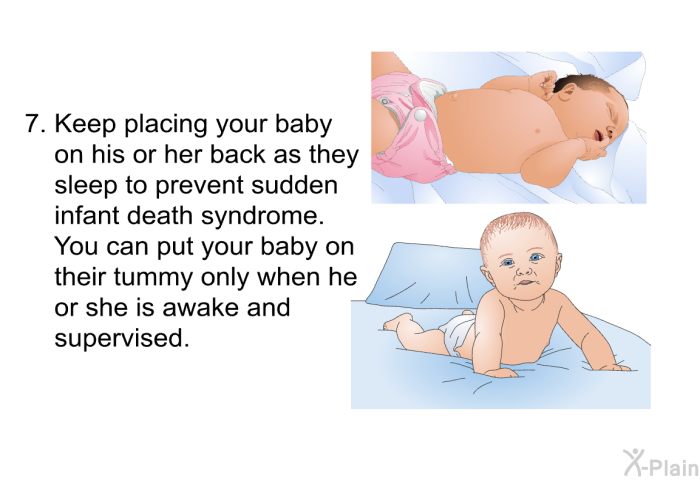 Keep placing your baby on his or her back as they sleep to prevent sudden infant death syndrome. You can put your baby on their tummy only when he or she is awake and supervised.