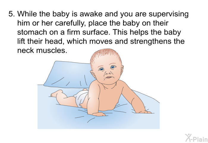 While the baby is awake and you are supervising him or her carefully, place the baby on their stomach on a firm surface. This helps the baby lift their head, which moves and strengthens the neck muscles.