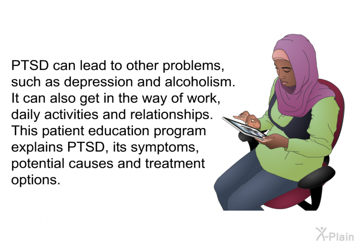 PTSD can lead to other problems, such as depression and alcoholism. It can also get in the way of work, daily activities and relationships. This health information explains PTSD, its symptoms, potential causes and treatment options.